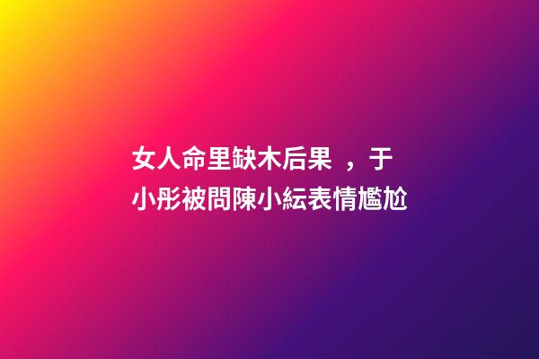 女人命里缺木后果，于小彤被問陳小紜表情尷尬